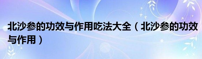 北沙參的功效與作用吃法大全（北沙參的功效與作用）