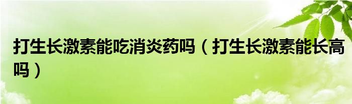 打生長激素能吃消炎藥嗎（打生長激素能長高嗎）