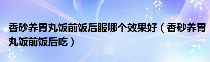 香砂養(yǎng)胃丸飯前飯后服哪個效果好（香砂養(yǎng)胃丸飯前飯后吃）