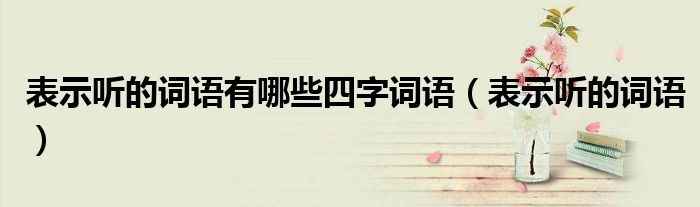 表示聽的詞語(yǔ)有哪些四字詞語(yǔ)（表示聽的詞語(yǔ)）