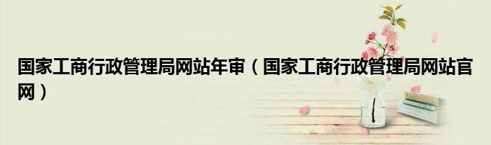 國家工商行政管理局網(wǎng)站年審(國家工商行政管理局網(wǎng)站官網(wǎng))