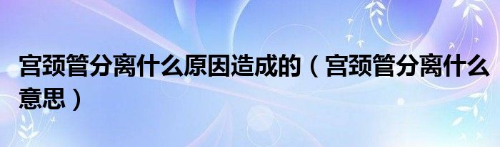 宮頸管分離什么原因造成的（宮頸管分離什么意思）