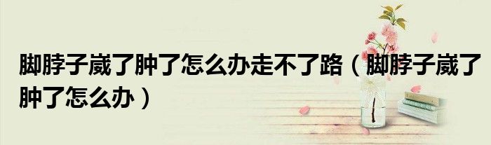 腳脖子崴了腫了怎么辦走不了路（腳脖子崴了腫了怎么辦）