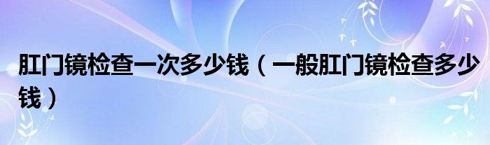 肛門鏡檢查一次多少錢（一般肛門鏡檢查多少錢）