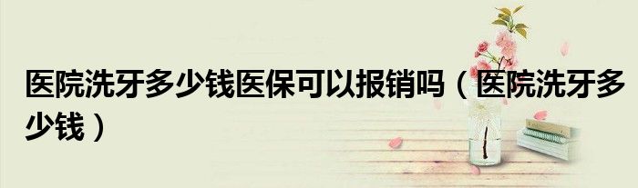 醫(yī)院洗牙多少錢醫(yī)?？梢詧?bào)銷嗎（醫(yī)院洗牙多少錢）