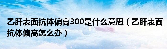 乙肝表面抗體偏高300是什么意思（乙肝表面抗體偏高怎么辦）