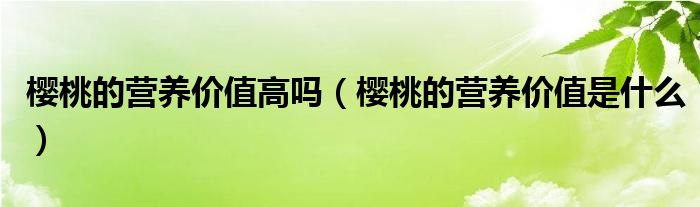 櫻桃的營(yíng)養(yǎng)價(jià)值高嗎（櫻桃的營(yíng)養(yǎng)價(jià)值是什么）