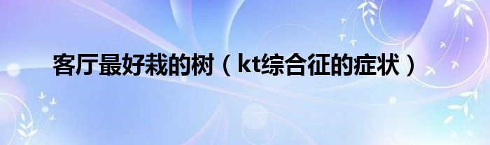 客廳最好栽的樹(shù)（kt綜合征的癥狀）