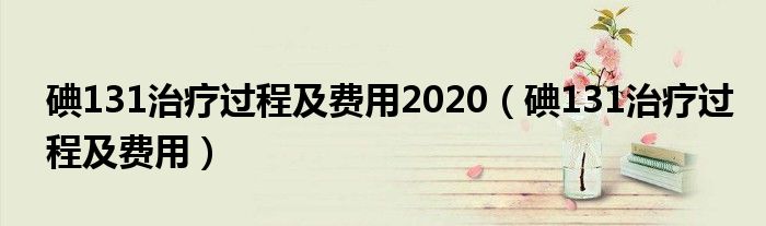 碘131治療過程及費(fèi)用2020（碘131治療過程及費(fèi)用）