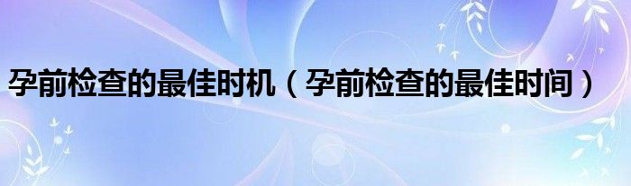 孕前檢查的最佳時(shí)機(jī)（孕前檢查的最佳時(shí)間）