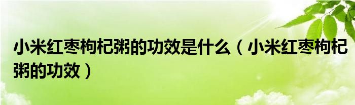 小米紅棗枸杞粥的功效是什么（小米紅棗枸杞粥的功效）