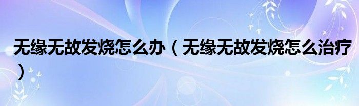 無(wú)緣無(wú)故發(fā)燒怎么辦（無(wú)緣無(wú)故發(fā)燒怎么治療）