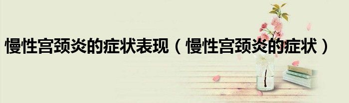 慢性宮頸炎的癥狀表現(xiàn)（慢性宮頸炎的癥狀）
