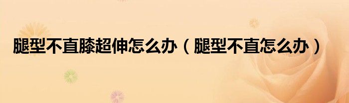 腿型不直膝超伸怎么辦（腿型不直怎么辦）