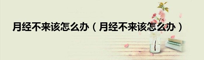 月經(jīng)不來(lái)該怎么辦（月經(jīng)不來(lái)該怎么辦）