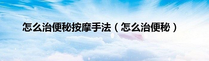 怎么治便秘按摩手法（怎么治便秘）