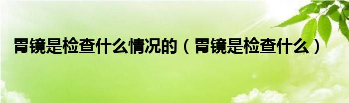 胃鏡是檢查什么情況的（胃鏡是檢查什么）