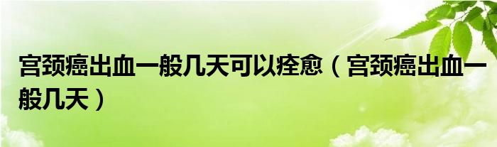 宮頸癌出血一般幾天可以痊愈（宮頸癌出血一般幾天）