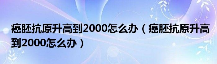 癌胚抗原升高到2000怎么辦（癌胚抗原升高到2000怎么辦）