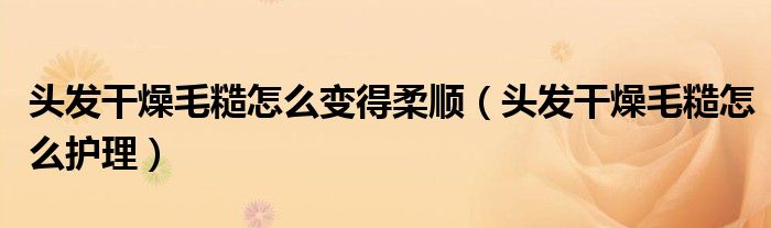 頭發(fā)干燥毛糙怎么變得柔順（頭發(fā)干燥毛糙怎么護(hù)理）