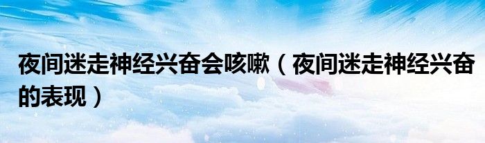 夜間迷走神經(jīng)興奮會咳嗽（夜間迷走神經(jīng)興奮的表現(xiàn)）