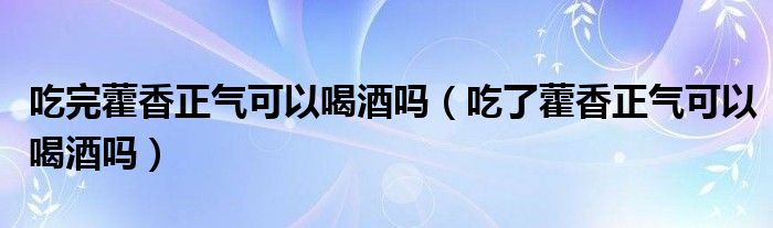 吃完藿香正氣可以喝酒嗎（吃了藿香正氣可以喝酒嗎）