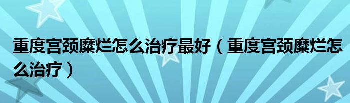 重度宮頸糜爛怎么治療最好（重度宮頸糜爛怎么治療）