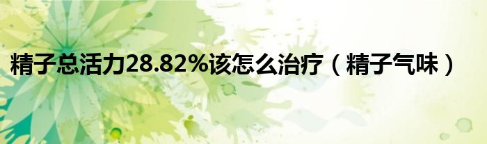 精子總活力28.82%該怎么治療（精子氣味）