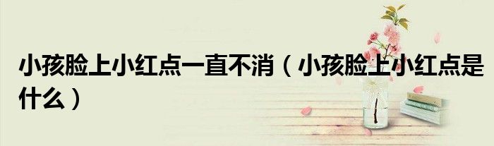 小孩臉上小紅點一直不消（小孩臉上小紅點是什么）