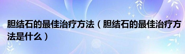 膽結(jié)石的最佳治療方法（膽結(jié)石的最佳治療方法是什么）