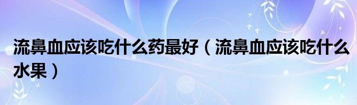 流鼻血應(yīng)該吃什么藥最好（流鼻血應(yīng)該吃什么水果）