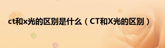 ct和x光的區(qū)別是什么（CT和X光的區(qū)別）