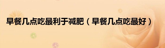 早餐幾點(diǎn)吃最利于減肥（早餐幾點(diǎn)吃最好）