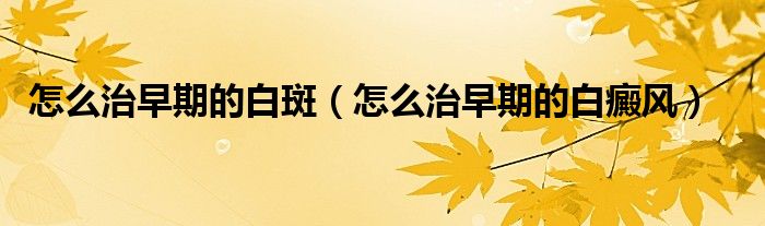 怎么治早期的白斑（怎么治早期的白癜風(fēng)）