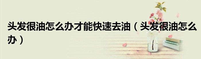 頭發(fā)很油怎么辦才能快速去油（頭發(fā)很油怎么辦）