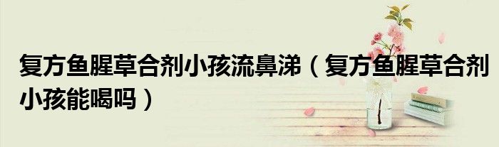 復(fù)方魚(yú)腥草合劑小孩流鼻涕(復(fù)方魚(yú)腥草合劑小孩能喝嗎)