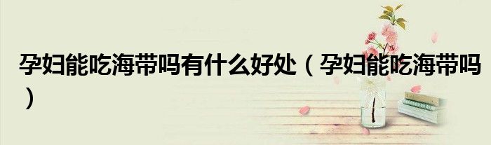 孕婦能吃海帶嗎有什么好處（孕婦能吃海帶嗎）