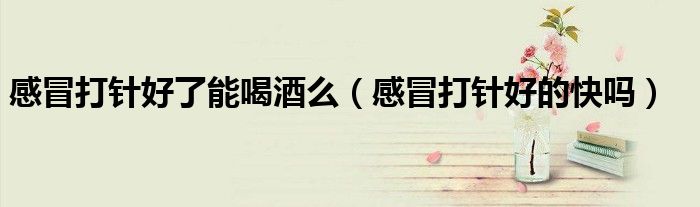 感冒打針好了能喝酒么（感冒打針好的快嗎）
