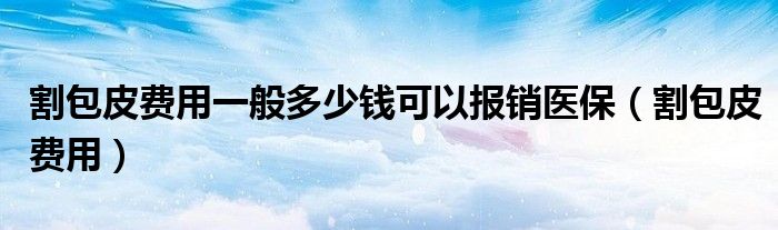 割包皮費(fèi)用一般多少錢可以報(bào)銷醫(yī)保（割包皮費(fèi)用）