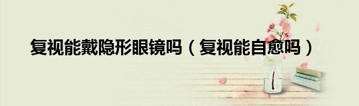 復視能戴隱形眼鏡嗎（復視能自愈嗎）