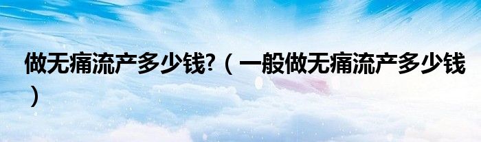做無痛流產(chǎn)多少錢?（一般做無痛流產(chǎn)多少錢）