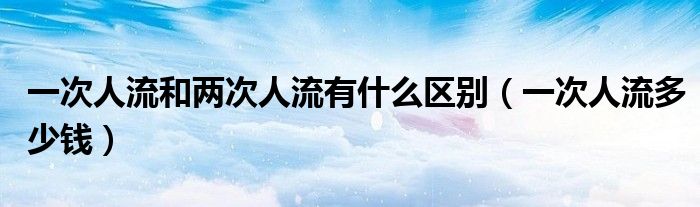 一次人流和兩次人流有什么區(qū)別（一次人流多少錢）