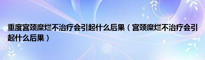 重度宮頸糜爛不治療會引起什么后果（宮頸糜爛不治療會引起什么后果）
