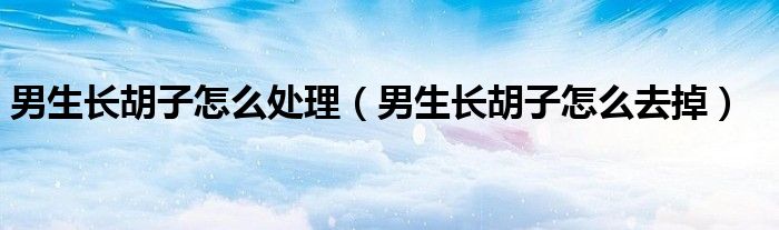 男生長(zhǎng)胡子怎么處理（男生長(zhǎng)胡子怎么去掉）
