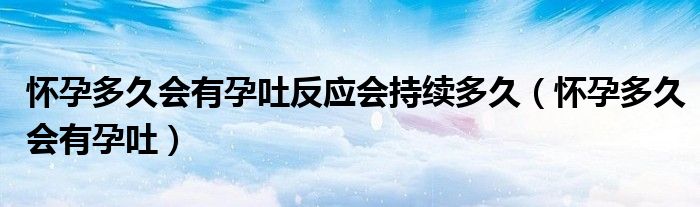 懷孕多久會(huì)有孕吐反應(yīng)會(huì)持續(xù)多久（懷孕多久會(huì)有孕吐）