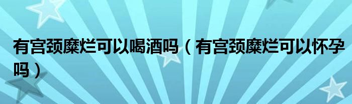 有宮頸糜爛可以喝酒嗎（有宮頸糜爛可以懷孕嗎）