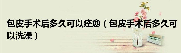 包皮手術后多久可以痊愈（包皮手術后多久可以洗澡）