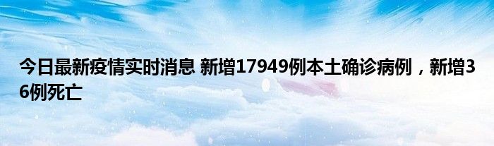 今日最新疫情實時消息 新增17949例本土確診病例，新增36例死亡