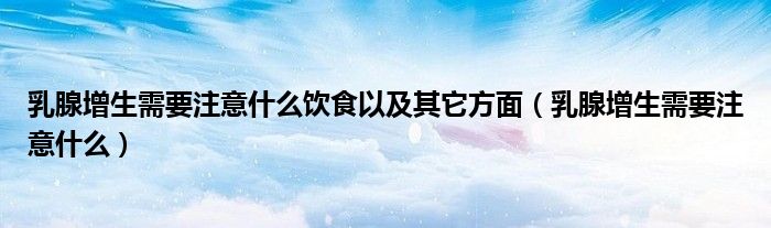 乳腺增生需要注意什么飲食以及其它方面（乳腺增生需要注意什么）