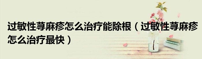 過敏性蕁麻疹怎么治療能除根（過敏性蕁麻疹怎么治療最快）